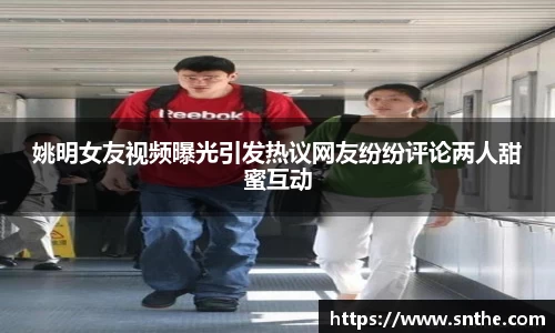 姚明女友视频曝光引发热议网友纷纷评论两人甜蜜互动