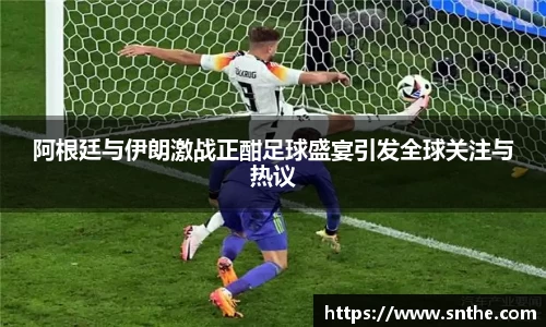 阿根廷与伊朗激战正酣足球盛宴引发全球关注与热议